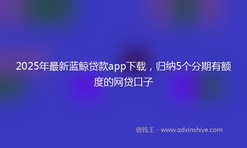 2025年最新蓝鲸贷款app下载，归纳5个分期有额度的网贷口子