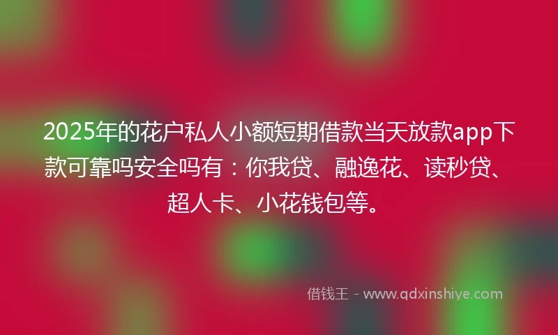 2025年的花户私人小额短期借款当天放款app下款可靠吗安全吗有：你我贷、融逸花、读秒贷、超人卡、小花钱包等。