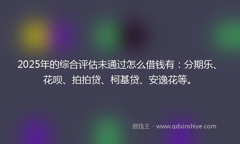 2025年的综合评估未通过怎么借钱有：分期乐、花呗、拍拍贷、柯基贷、安逸花等。