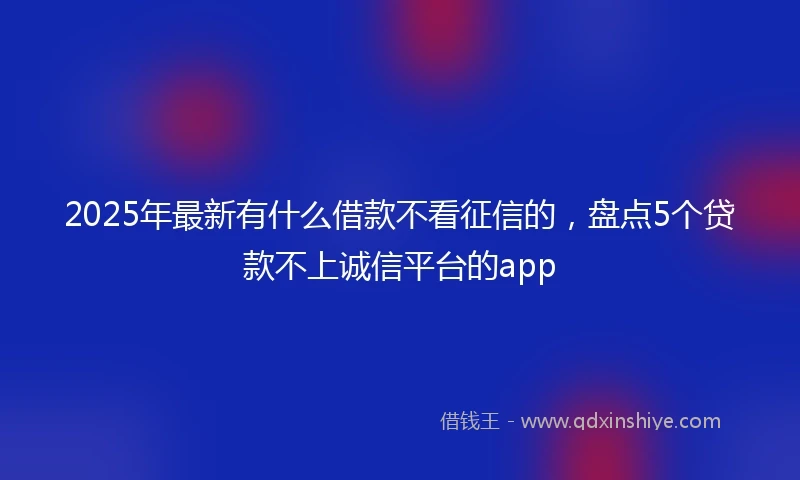 2025年最新有什么借款不看征信的，盘点5个贷款不上诚信平台的app