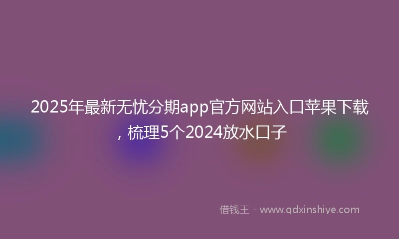 2025年最新无忧分期app官方网站入口苹果下载，梳理5个2024放水口子