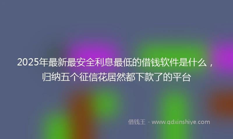 2025年最新最安全利息最低的借钱软件是什么，归纳五个征信花居然都下款了的平台