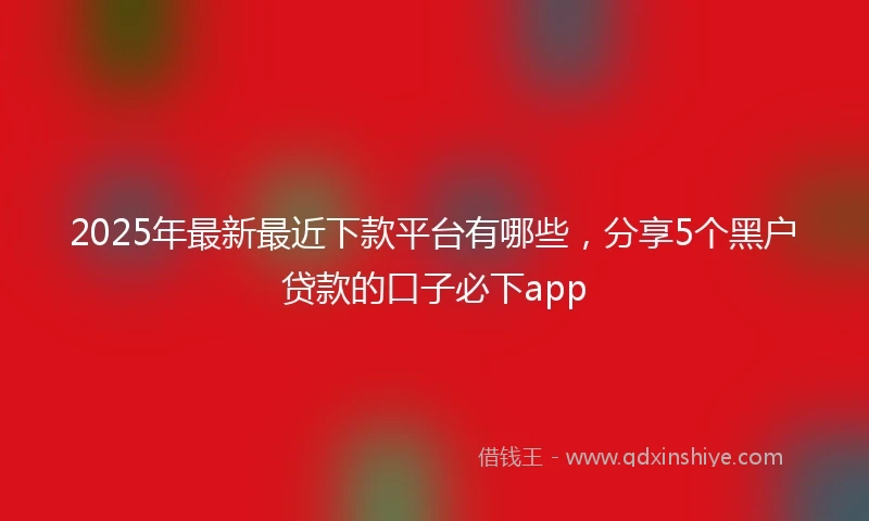 2025年最新最近下款平台有哪些，分享5个黑户贷款的口子必下app