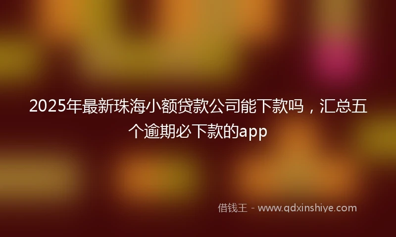 2025年最新珠海小额贷款公司能下款吗，汇总五个逾期必下款的app