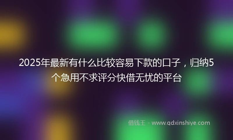 2025年最新有什么比较容易下款的口子，归纳5个急用不求评分快借无忧的平台