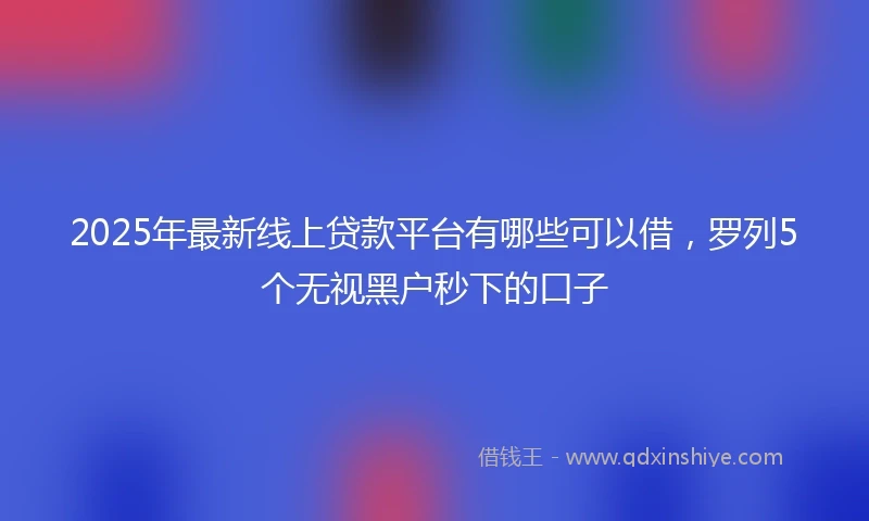 2025年最新线上贷款平台有哪些可以借，罗列5个无视黑户秒下的口子