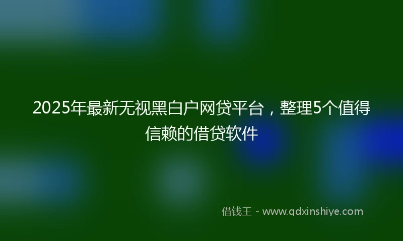 2025年最新无视黑白户网贷平台，整理5个值得信赖的借贷软件