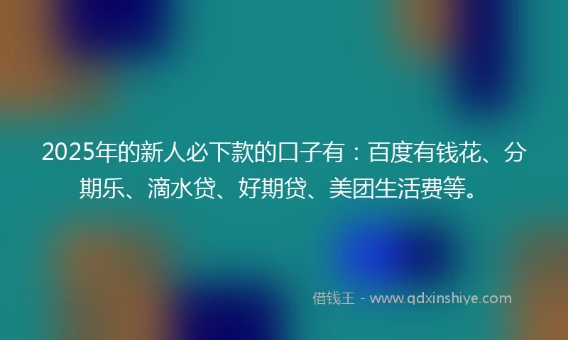 2025年的新人必下款的口子有：百度有钱花、分期乐、滴水贷、好期贷、美团生活费等。