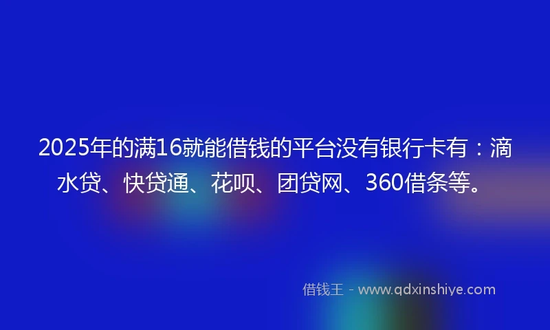 2025年的满16就能借钱的平台没有银行卡有：滴水贷、快贷通、花呗、团贷网、360借条等。