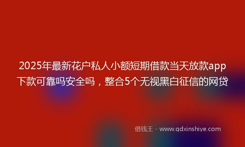 2025年最新花户私人小额短期借款当天放款app下款可靠吗安全吗，整合5个无视黑白征信的网贷