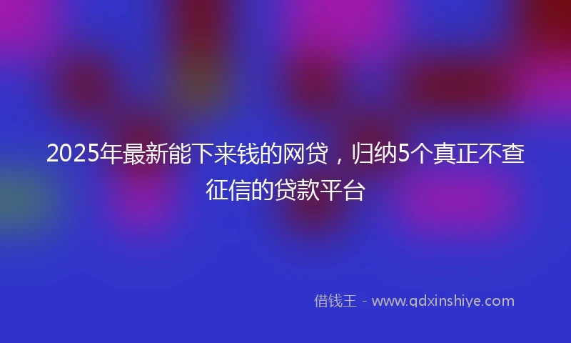 2025年最新能下来钱的网贷,归纳5个真正不查征信的贷款平台