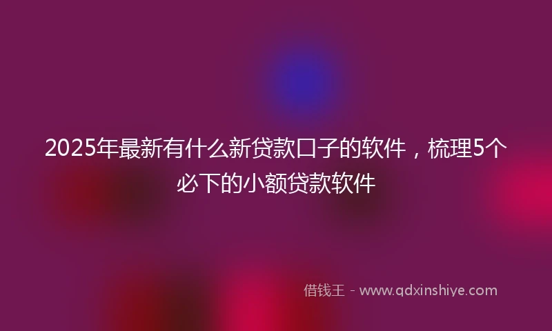 2025年最新有什么新贷款口子的软件,梳理5个必下的小额贷款软件