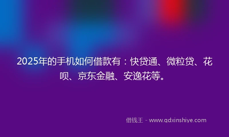 2025年的手机如何借款有：快贷通、微粒贷、花呗、京东金融、安逸花等。