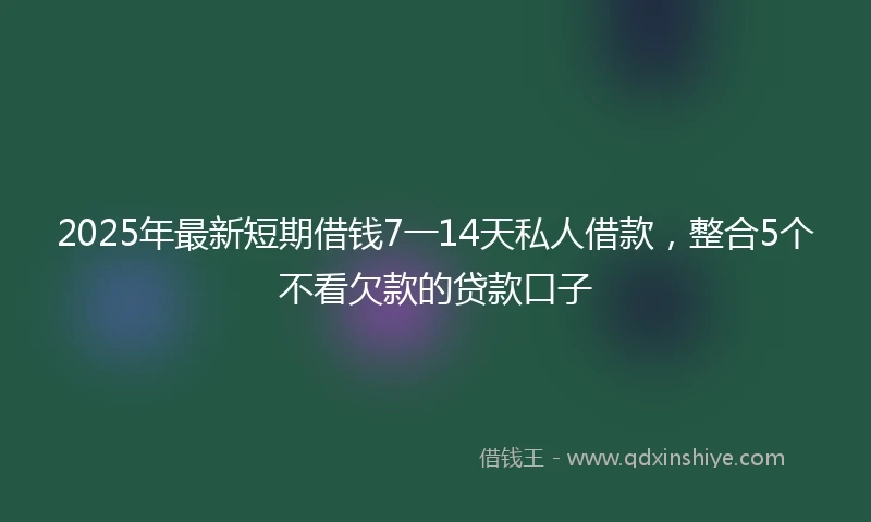 2025年最新短期借钱7一14天私人借款，整合5个不看欠款的贷款口子