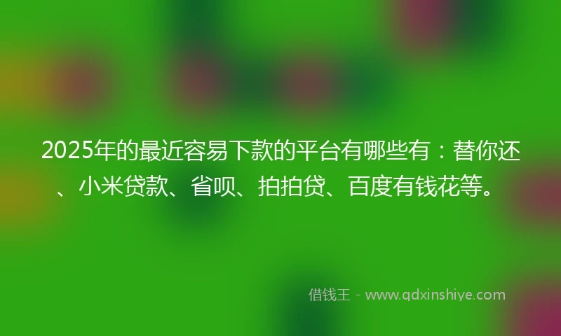 2025年的最近容易下款的平台有哪些有：替你还、小米贷款、省呗、拍拍贷、百度有钱花等。