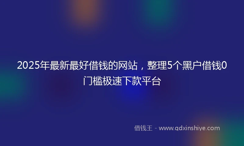 2025年最新最好借钱的网站，整理5个黑户借钱0门槛极速下款平台