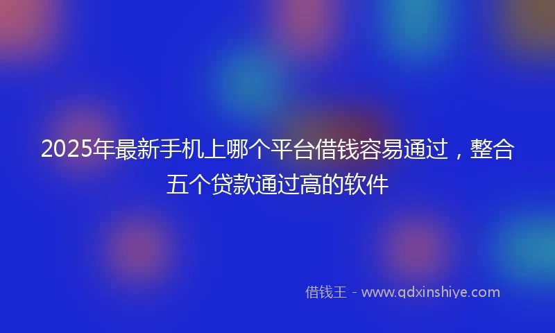 2025年最新手机上哪个平台借钱容易通过，整合五个贷款通过高的软件