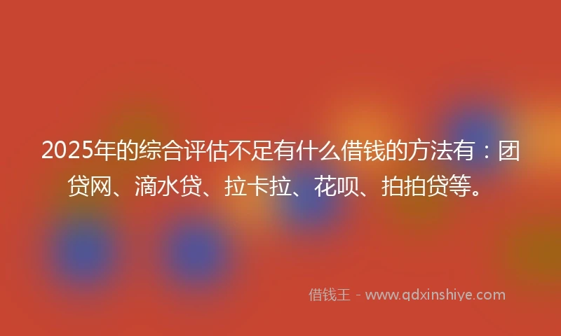 2025年的综合评估不足有什么借钱的方法有：团贷网、滴水贷、拉卡拉、花呗、拍拍贷等。