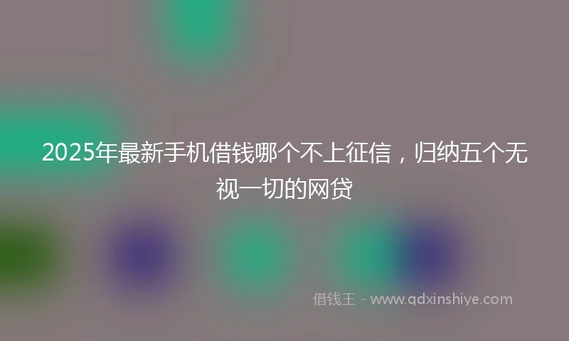 2025年最新手机借钱哪个不上征信，归纳五个无视一切的网贷