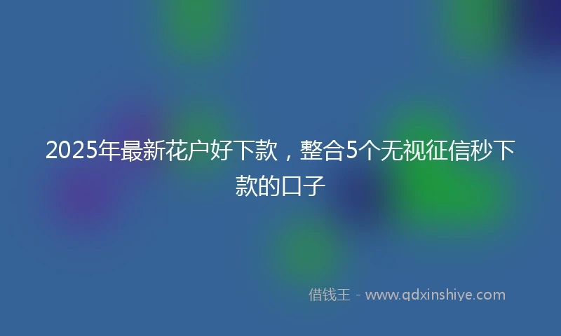 2025年最新花户好下款，整合5个无视征信秒下款的口子