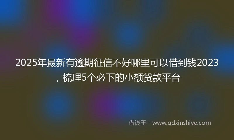 2025年最新有逾期征信不好哪里可以借到钱2023，梳理5个必下的小额贷款平台