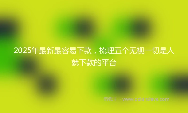 2025年最新最容易下款，梳理五个无视一切是人就下款的平台