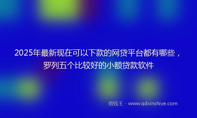 2025年最新现在可以下款的网贷平台都有哪些，罗列五个比较好的小额贷款软件