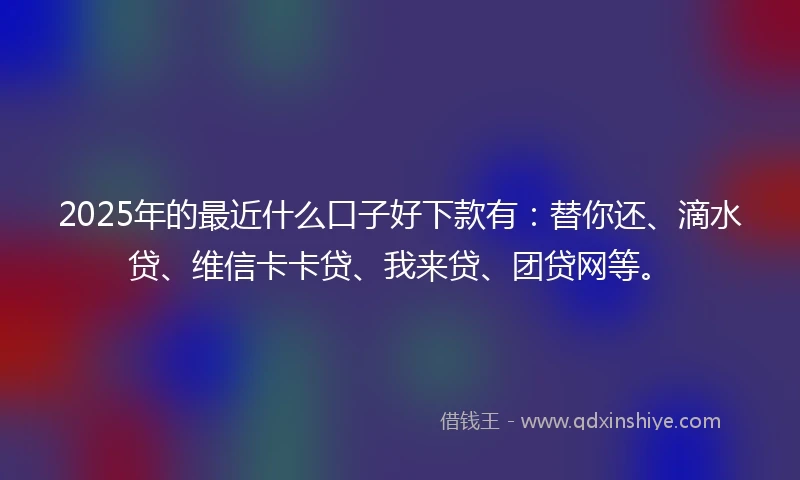 2025年的最近什么口子好下款有：替你还、滴水贷、维信卡卡贷、我来贷、团贷网等。