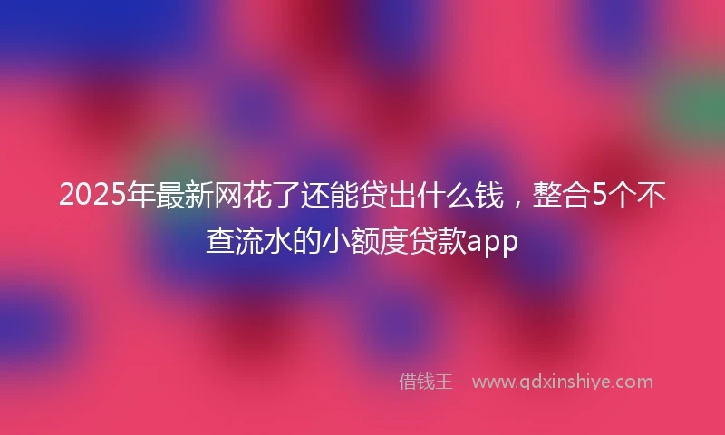 2025年最新网花了还能贷出什么钱，整合5个不查流水的小额度贷款app