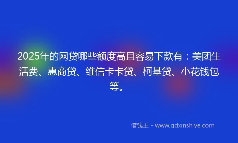 2025年的网贷哪些额度高且容易下款有：美团生活费、惠商贷、维信卡卡贷、柯基贷、小花钱包等。
