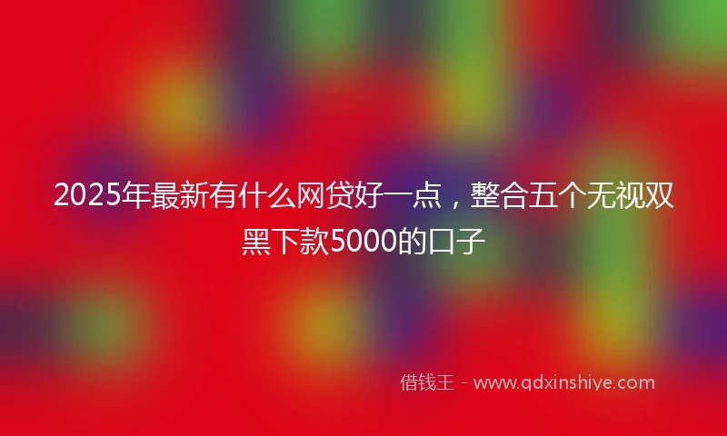 2025年最新有什么网贷好一点，整合五个无视双黑下款5000的口子