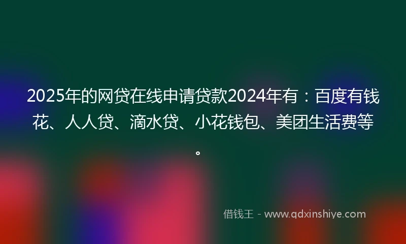 2025年的网贷在线申请贷款2024年有：百度有钱花、人人贷、滴水贷、小花钱包、美团生活费等。