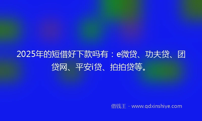 2025年的短借好下款吗有：e微贷、功夫贷、团贷网、平安i贷、拍拍贷等。