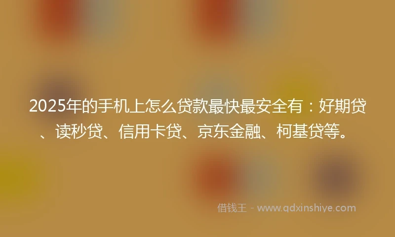 2025年的手机上怎么贷款最快最安全有：好期贷、读秒贷、信用卡贷、京东金融、柯基贷等。