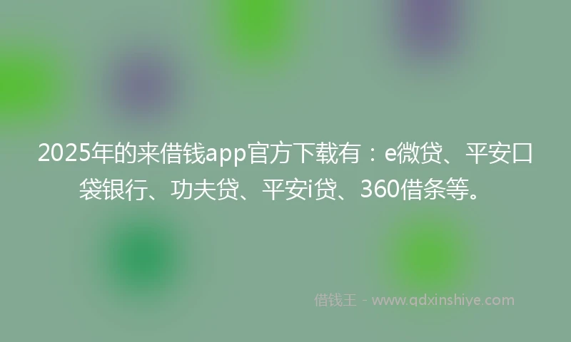 2025年的来借钱app官方下载有：e微贷、平安口袋银行、功夫贷、平安i贷、360借条等。