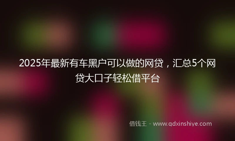 2025年最新有车黑户可以做的网贷，汇总5个网贷大口子轻松借平台