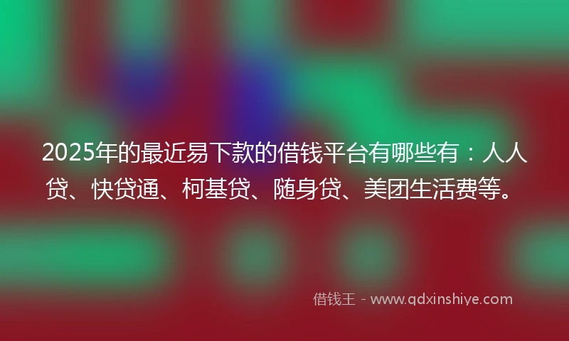2025年的最近易下款的借钱平台有哪些有：人人贷、快贷通、柯基贷、随身贷、美团生活费等。