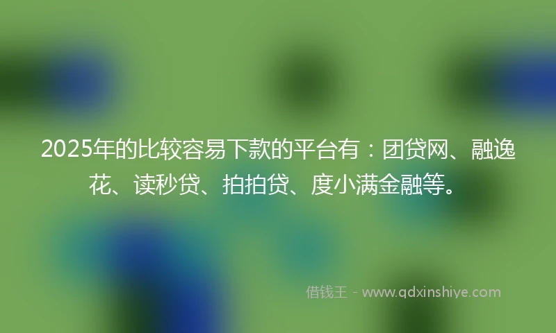 2025年的比较容易下款的平台有：团贷网、融逸花、读秒贷、拍拍贷、度小满金融等。