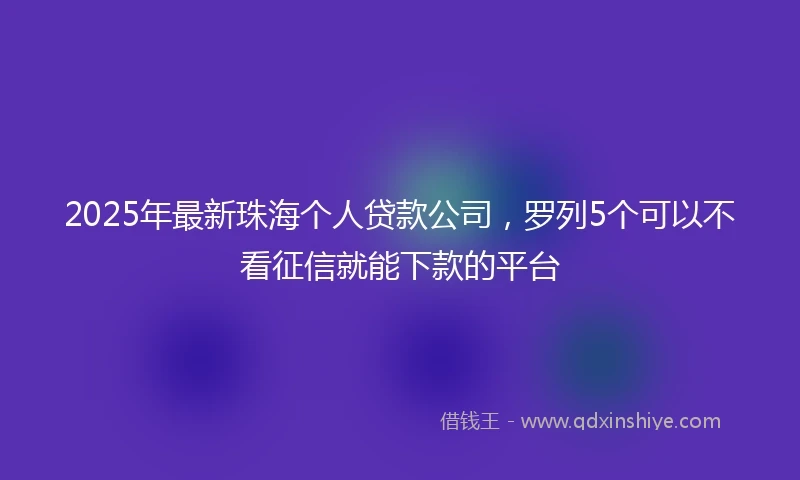 2025年最新珠海个人贷款公司，罗列5个可以不看征信就能下款的平台