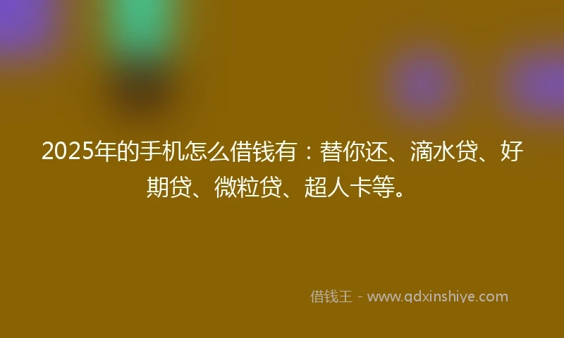2025年的手机怎么借钱有：替你还、滴水贷、好期贷、微粒贷、超人卡等。