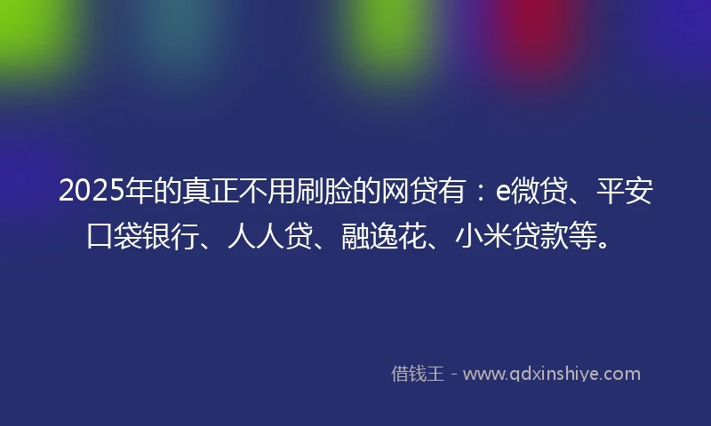 2025年的真正不用刷脸的网贷有：e微贷、平安口袋银行、人人贷、融逸花、小米贷款等。