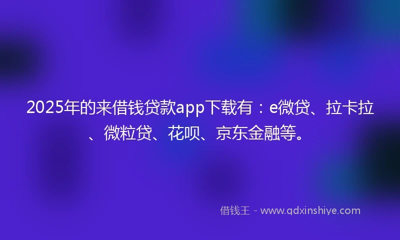 2025年的来借钱贷款app下载有:e微贷、拉卡拉、微粒贷、花呗、京东金融等。