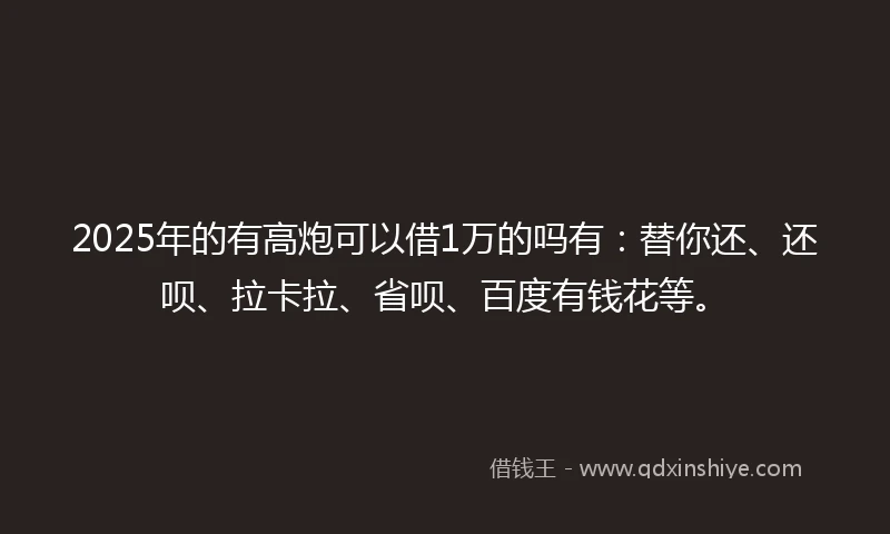 2025年的有高炮可以借1万的吗有：替你还、还呗、拉卡拉、省呗、百度有钱花等。