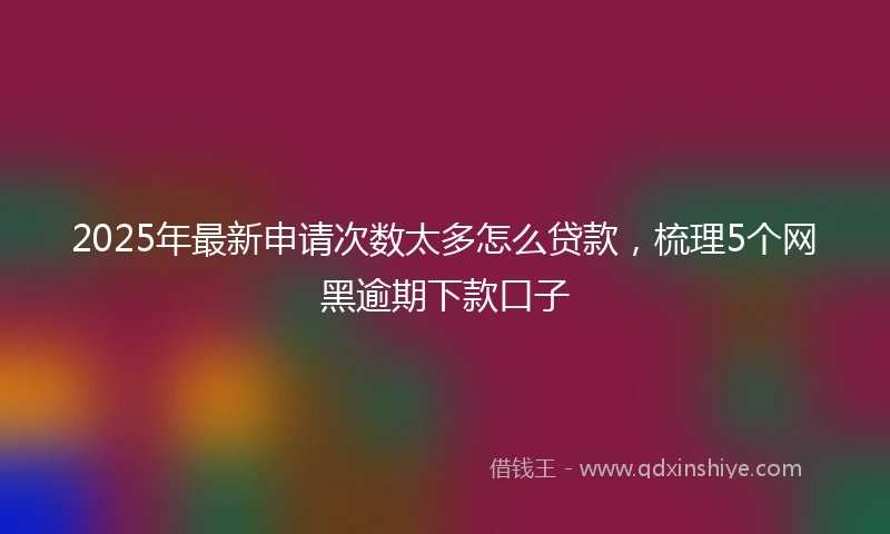 2025年最新申请次数太多怎么贷款，梳理5个网黑逾期下款口子
