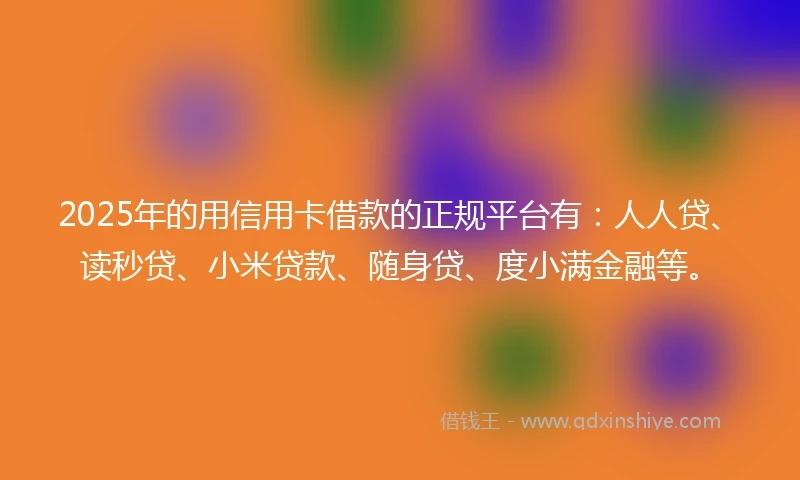2025年的用信用卡借款的正规平台有：人人贷、读秒贷、小米贷款、随身贷、度小满金融等。