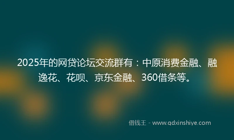 2025年的网贷论坛交流群有：中原消费金融、融逸花、花呗、京东金融、360借条等。