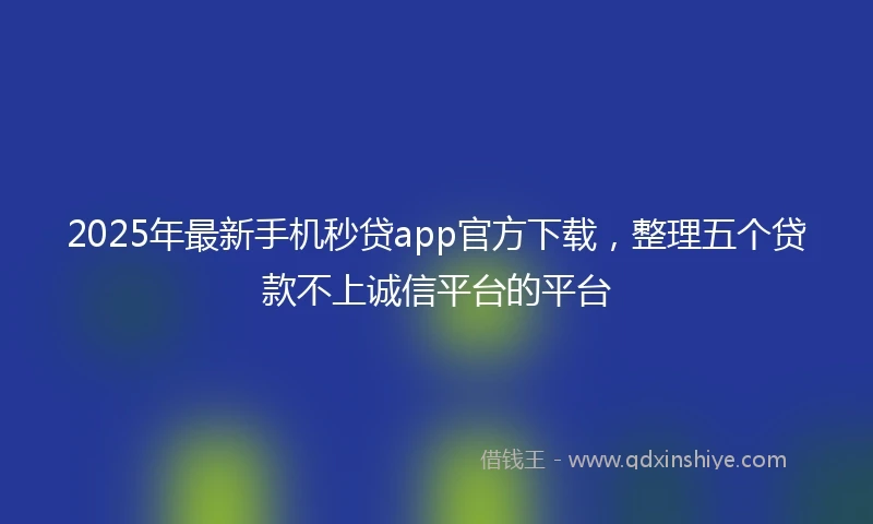2025年最新手机秒贷app官方下载，整理五个贷款不上诚信平台的平台