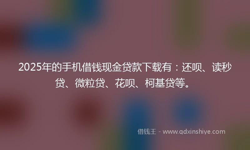 2025年的手机借钱现金贷款下载有：还呗、读秒贷、微粒贷、花呗、柯基贷等。