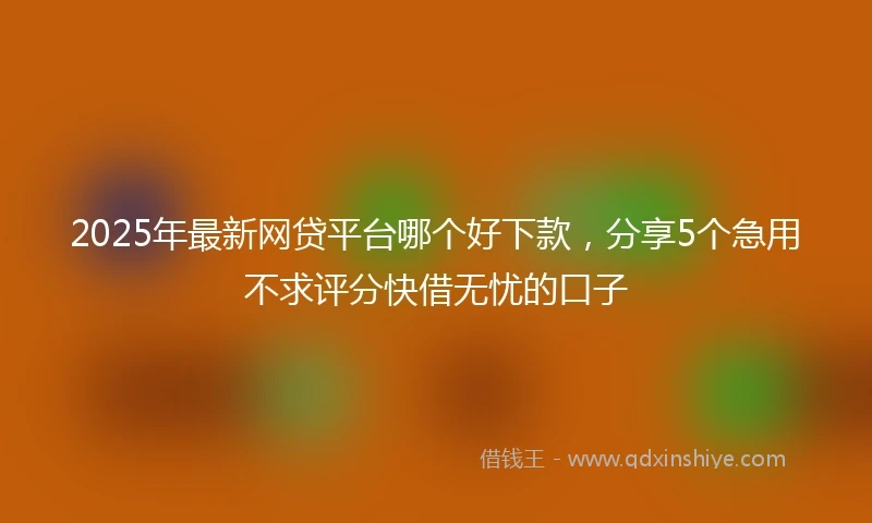 2025年最新网贷平台哪个好下款，分享5个急用不求评分快借无忧的口子