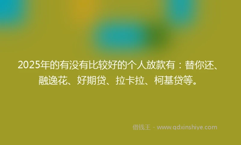 2025年的有没有比较好的个人放款有：替你还、融逸花、好期贷、拉卡拉、柯基贷等。